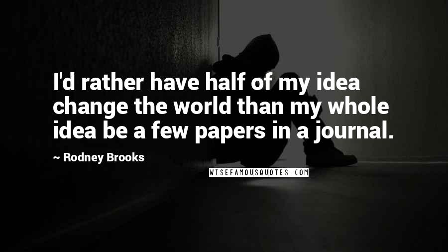 Rodney Brooks Quotes: I'd rather have half of my idea change the world than my whole idea be a few papers in a journal.