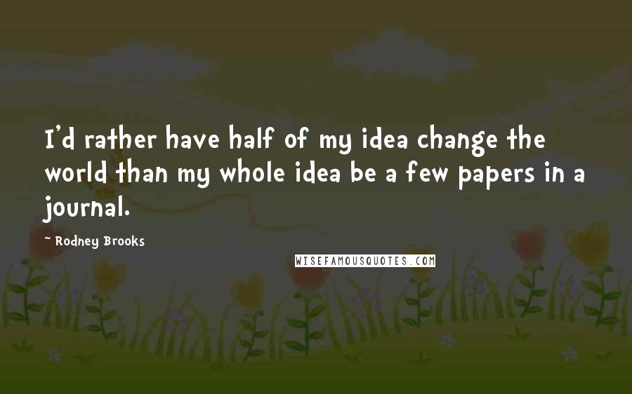 Rodney Brooks Quotes: I'd rather have half of my idea change the world than my whole idea be a few papers in a journal.
