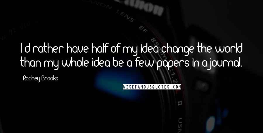 Rodney Brooks Quotes: I'd rather have half of my idea change the world than my whole idea be a few papers in a journal.