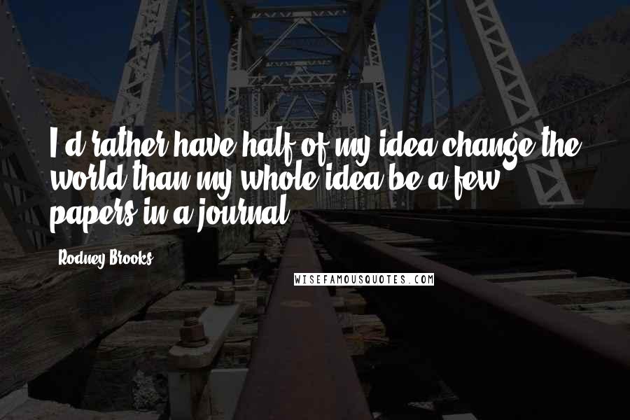 Rodney Brooks Quotes: I'd rather have half of my idea change the world than my whole idea be a few papers in a journal.