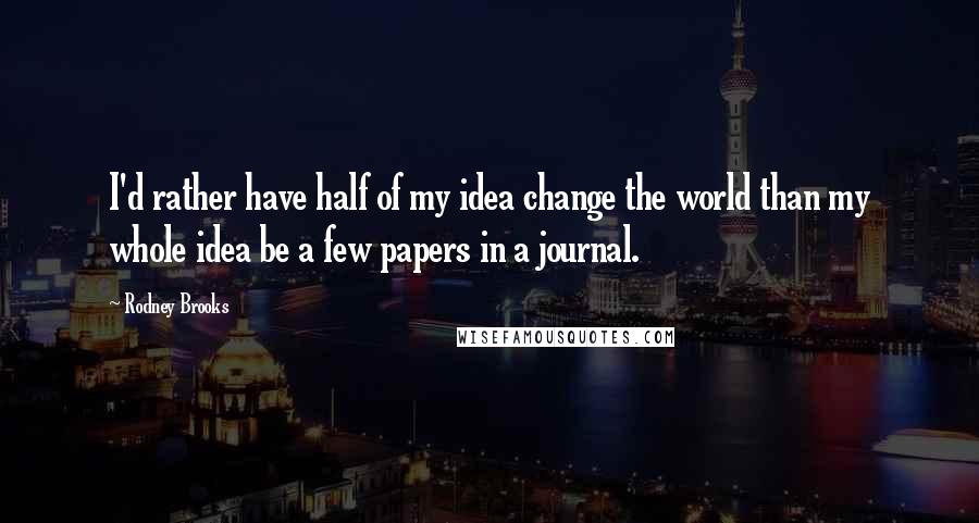 Rodney Brooks Quotes: I'd rather have half of my idea change the world than my whole idea be a few papers in a journal.