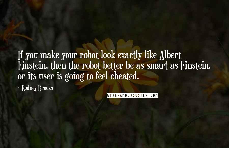 Rodney Brooks Quotes: If you make your robot look exactly like Albert Einstein, then the robot better be as smart as Einstein, or its user is going to feel cheated.