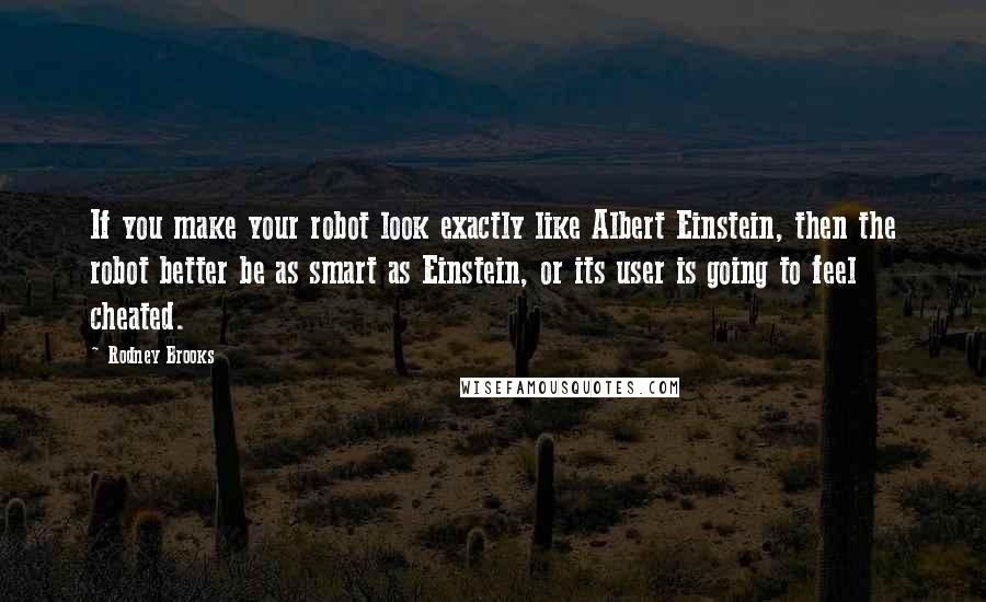 Rodney Brooks Quotes: If you make your robot look exactly like Albert Einstein, then the robot better be as smart as Einstein, or its user is going to feel cheated.