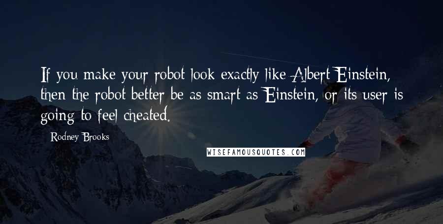 Rodney Brooks Quotes: If you make your robot look exactly like Albert Einstein, then the robot better be as smart as Einstein, or its user is going to feel cheated.
