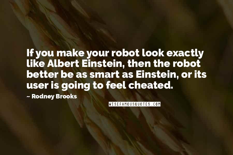 Rodney Brooks Quotes: If you make your robot look exactly like Albert Einstein, then the robot better be as smart as Einstein, or its user is going to feel cheated.