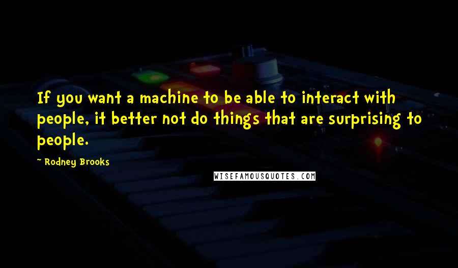 Rodney Brooks Quotes: If you want a machine to be able to interact with people, it better not do things that are surprising to people.