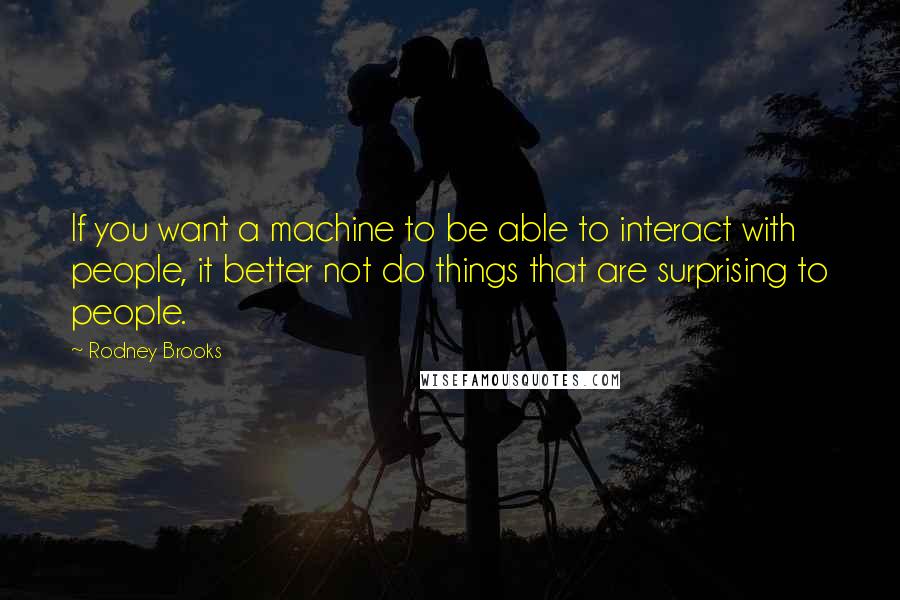 Rodney Brooks Quotes: If you want a machine to be able to interact with people, it better not do things that are surprising to people.