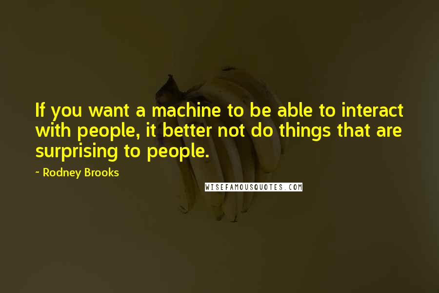 Rodney Brooks Quotes: If you want a machine to be able to interact with people, it better not do things that are surprising to people.