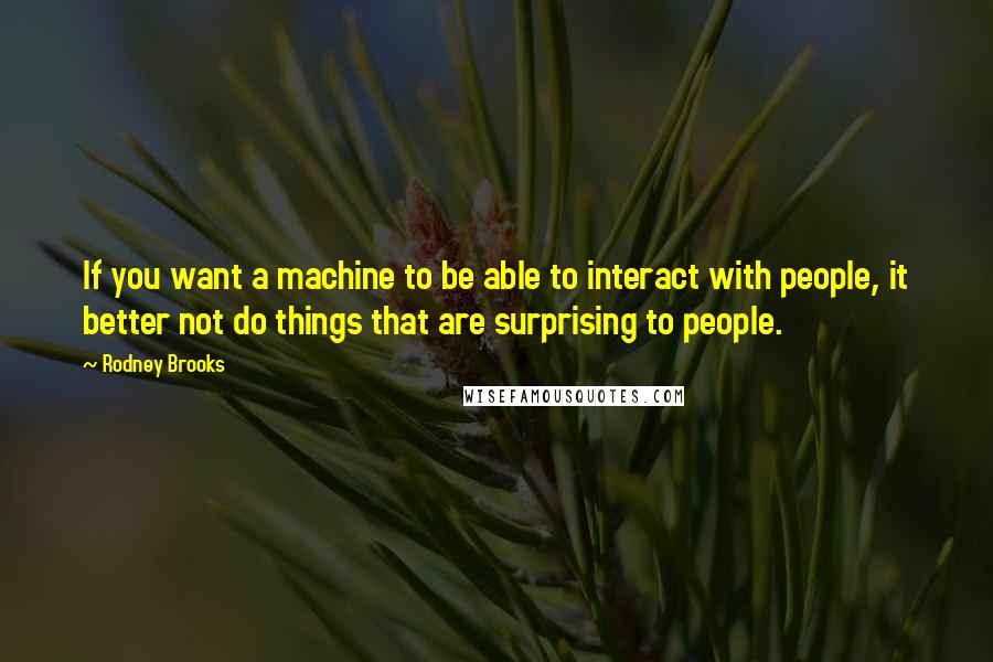 Rodney Brooks Quotes: If you want a machine to be able to interact with people, it better not do things that are surprising to people.