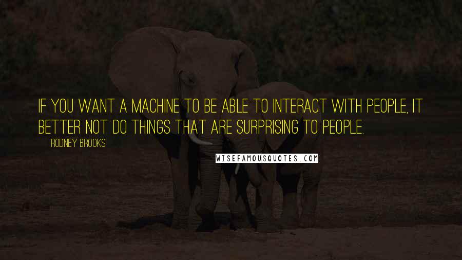 Rodney Brooks Quotes: If you want a machine to be able to interact with people, it better not do things that are surprising to people.