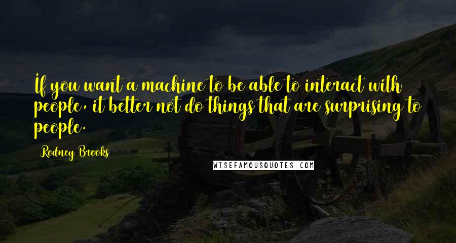 Rodney Brooks Quotes: If you want a machine to be able to interact with people, it better not do things that are surprising to people.