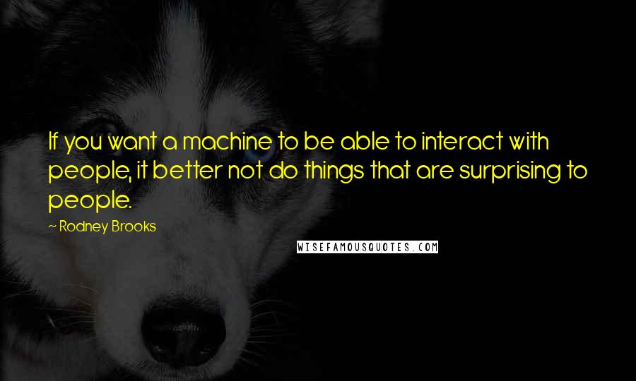 Rodney Brooks Quotes: If you want a machine to be able to interact with people, it better not do things that are surprising to people.