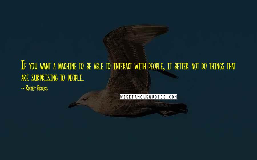 Rodney Brooks Quotes: If you want a machine to be able to interact with people, it better not do things that are surprising to people.