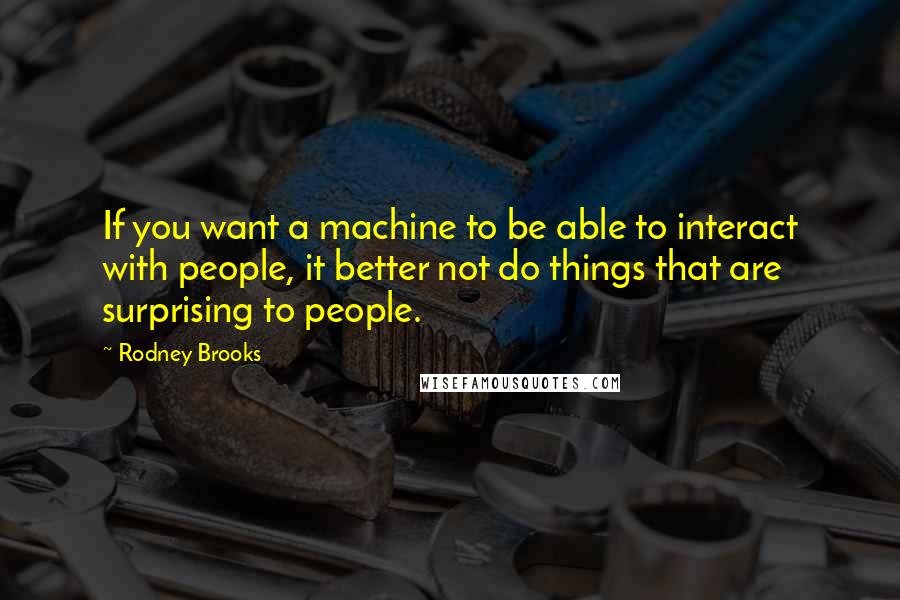 Rodney Brooks Quotes: If you want a machine to be able to interact with people, it better not do things that are surprising to people.