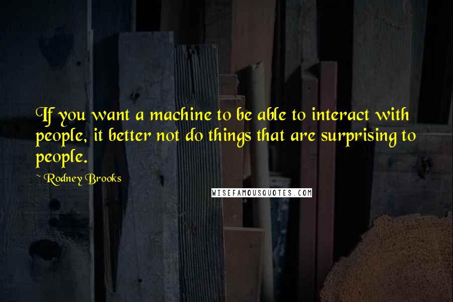 Rodney Brooks Quotes: If you want a machine to be able to interact with people, it better not do things that are surprising to people.