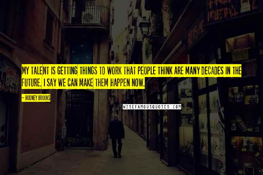 Rodney Brooks Quotes: My talent is getting things to work that people think are many decades in the future. I say we can make them happen now.