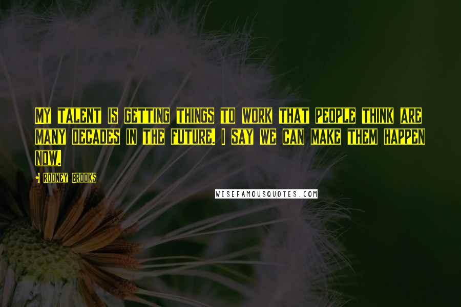 Rodney Brooks Quotes: My talent is getting things to work that people think are many decades in the future. I say we can make them happen now.