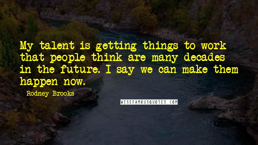 Rodney Brooks Quotes: My talent is getting things to work that people think are many decades in the future. I say we can make them happen now.