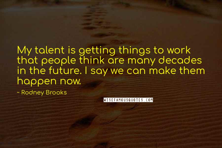 Rodney Brooks Quotes: My talent is getting things to work that people think are many decades in the future. I say we can make them happen now.