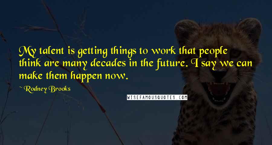 Rodney Brooks Quotes: My talent is getting things to work that people think are many decades in the future. I say we can make them happen now.