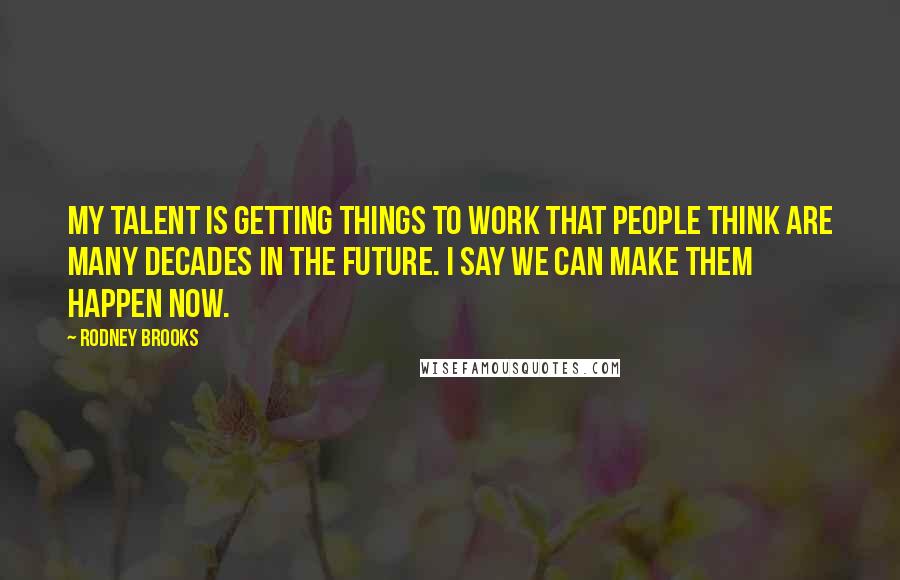 Rodney Brooks Quotes: My talent is getting things to work that people think are many decades in the future. I say we can make them happen now.
