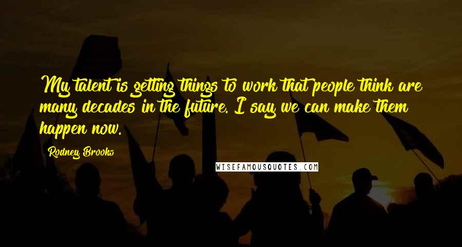 Rodney Brooks Quotes: My talent is getting things to work that people think are many decades in the future. I say we can make them happen now.