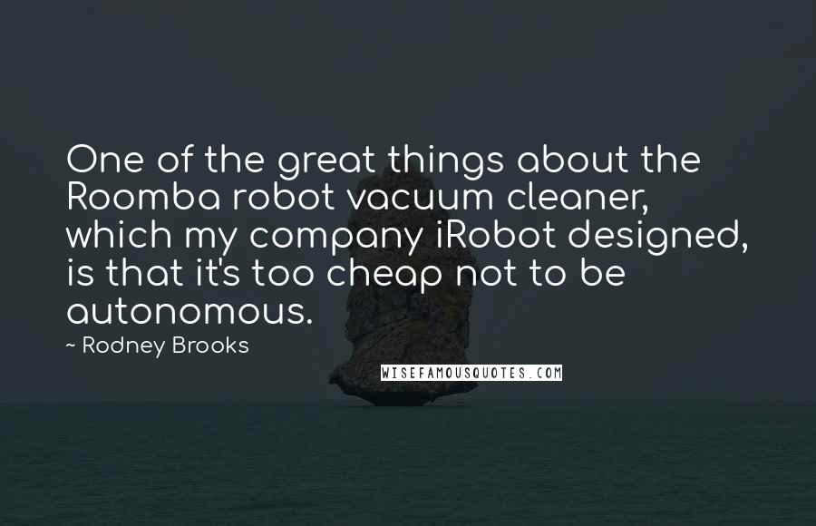 Rodney Brooks Quotes: One of the great things about the Roomba robot vacuum cleaner, which my company iRobot designed, is that it's too cheap not to be autonomous.