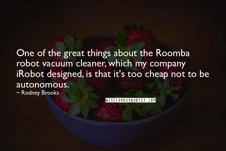 Rodney Brooks Quotes: One of the great things about the Roomba robot vacuum cleaner, which my company iRobot designed, is that it's too cheap not to be autonomous.