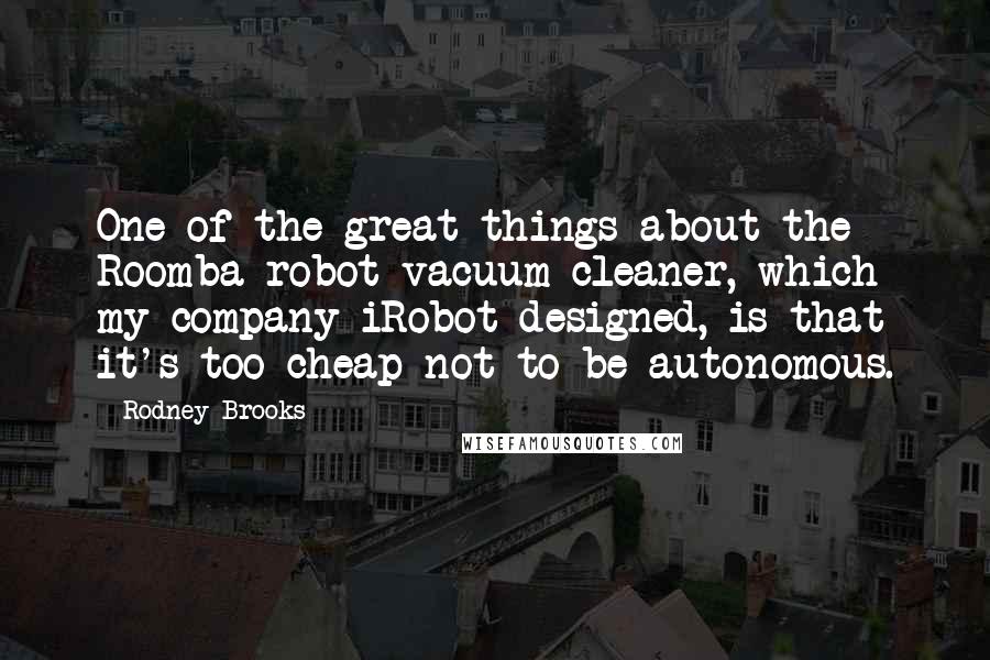 Rodney Brooks Quotes: One of the great things about the Roomba robot vacuum cleaner, which my company iRobot designed, is that it's too cheap not to be autonomous.