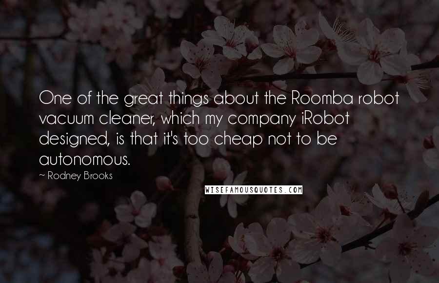 Rodney Brooks Quotes: One of the great things about the Roomba robot vacuum cleaner, which my company iRobot designed, is that it's too cheap not to be autonomous.