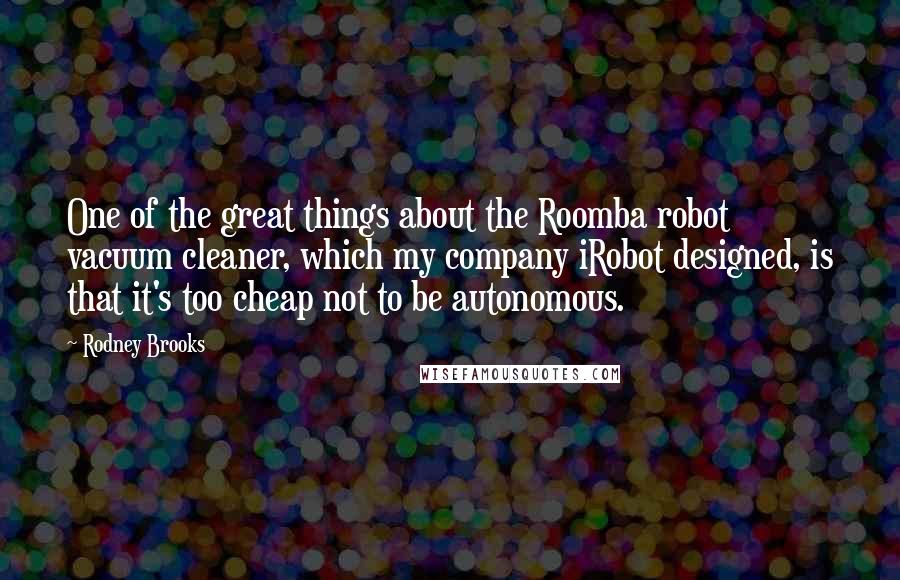 Rodney Brooks Quotes: One of the great things about the Roomba robot vacuum cleaner, which my company iRobot designed, is that it's too cheap not to be autonomous.