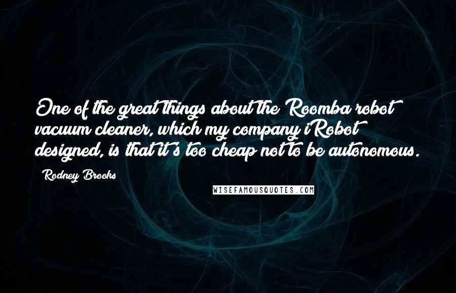 Rodney Brooks Quotes: One of the great things about the Roomba robot vacuum cleaner, which my company iRobot designed, is that it's too cheap not to be autonomous.