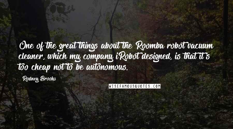 Rodney Brooks Quotes: One of the great things about the Roomba robot vacuum cleaner, which my company iRobot designed, is that it's too cheap not to be autonomous.