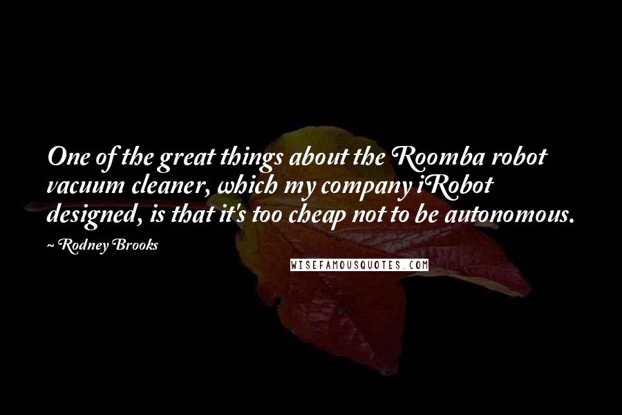 Rodney Brooks Quotes: One of the great things about the Roomba robot vacuum cleaner, which my company iRobot designed, is that it's too cheap not to be autonomous.