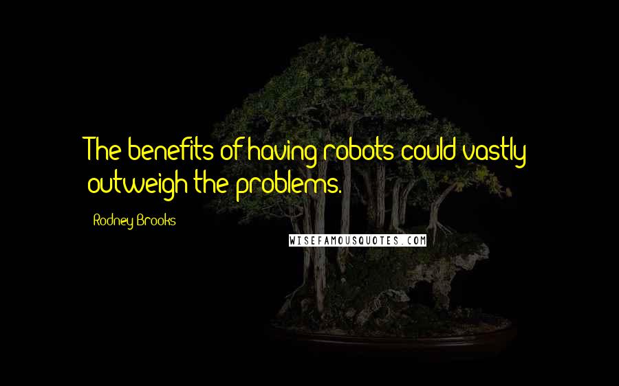 Rodney Brooks Quotes: The benefits of having robots could vastly outweigh the problems.