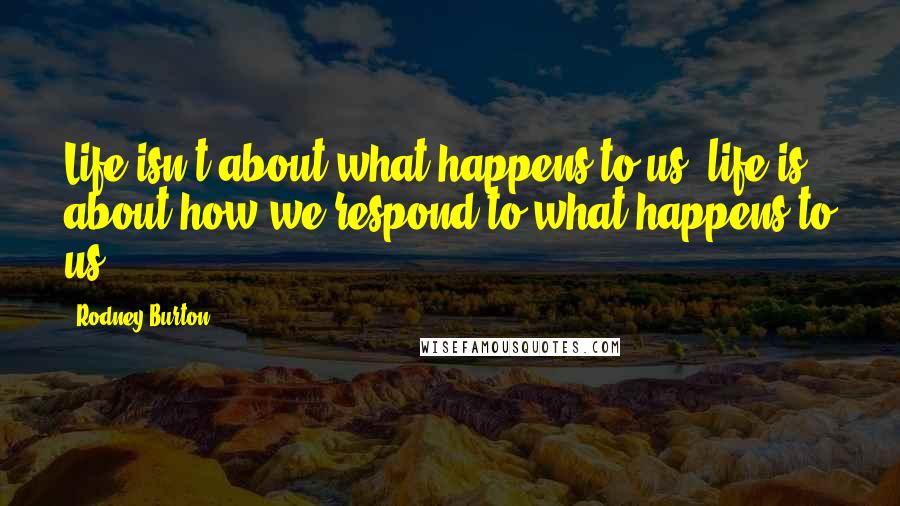 Rodney Burton Quotes: Life isn't about what happens to us; life is about how we respond to what happens to us.