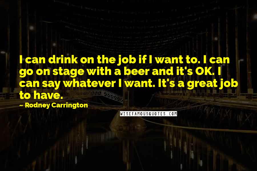 Rodney Carrington Quotes: I can drink on the job if I want to. I can go on stage with a beer and it's OK. I can say whatever I want. It's a great job to have.