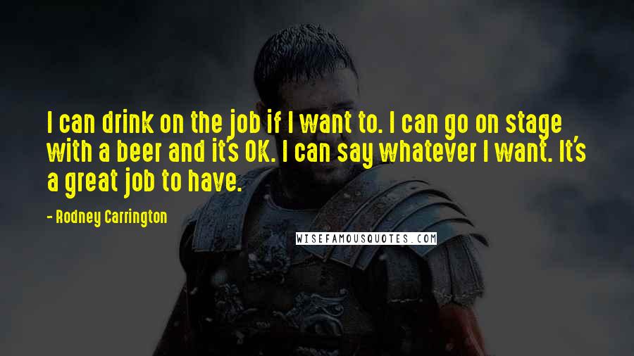 Rodney Carrington Quotes: I can drink on the job if I want to. I can go on stage with a beer and it's OK. I can say whatever I want. It's a great job to have.