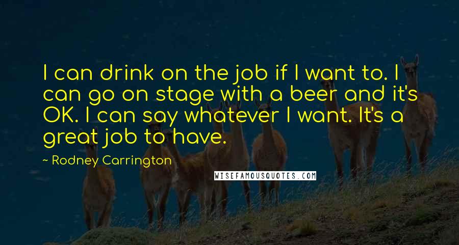 Rodney Carrington Quotes: I can drink on the job if I want to. I can go on stage with a beer and it's OK. I can say whatever I want. It's a great job to have.