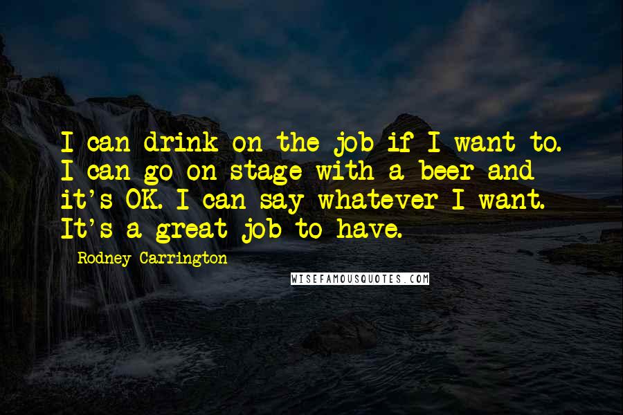 Rodney Carrington Quotes: I can drink on the job if I want to. I can go on stage with a beer and it's OK. I can say whatever I want. It's a great job to have.