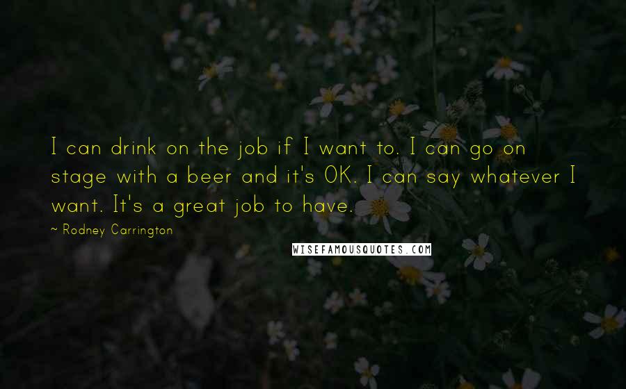 Rodney Carrington Quotes: I can drink on the job if I want to. I can go on stage with a beer and it's OK. I can say whatever I want. It's a great job to have.