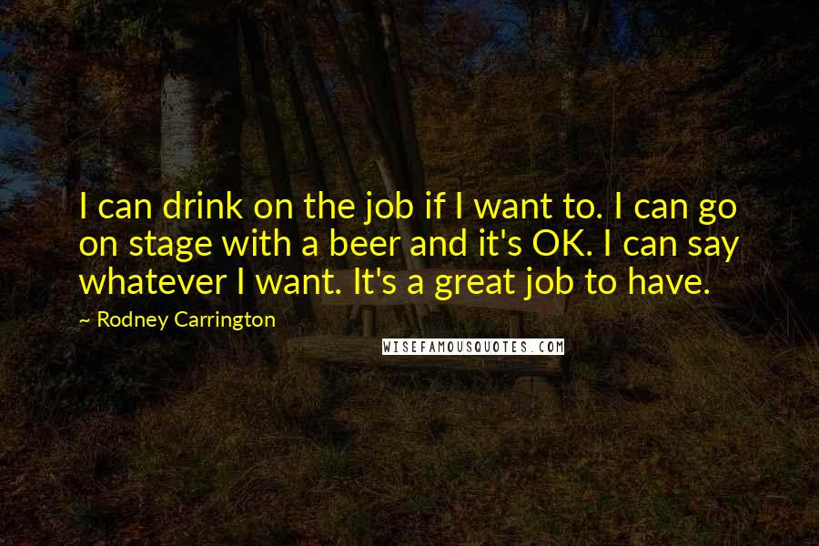 Rodney Carrington Quotes: I can drink on the job if I want to. I can go on stage with a beer and it's OK. I can say whatever I want. It's a great job to have.