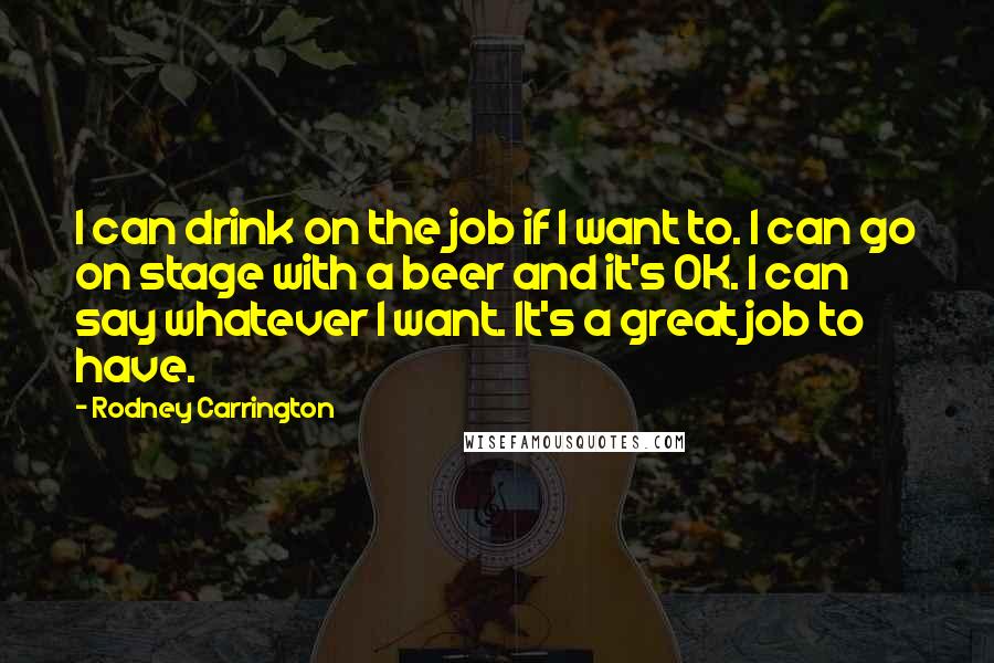 Rodney Carrington Quotes: I can drink on the job if I want to. I can go on stage with a beer and it's OK. I can say whatever I want. It's a great job to have.