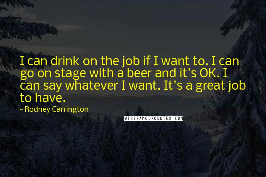 Rodney Carrington Quotes: I can drink on the job if I want to. I can go on stage with a beer and it's OK. I can say whatever I want. It's a great job to have.