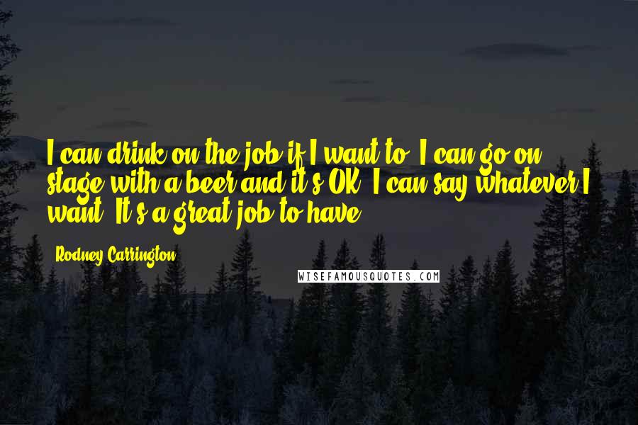 Rodney Carrington Quotes: I can drink on the job if I want to. I can go on stage with a beer and it's OK. I can say whatever I want. It's a great job to have.