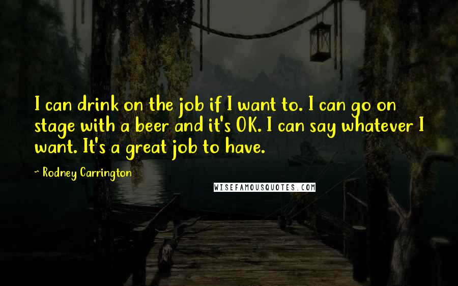 Rodney Carrington Quotes: I can drink on the job if I want to. I can go on stage with a beer and it's OK. I can say whatever I want. It's a great job to have.