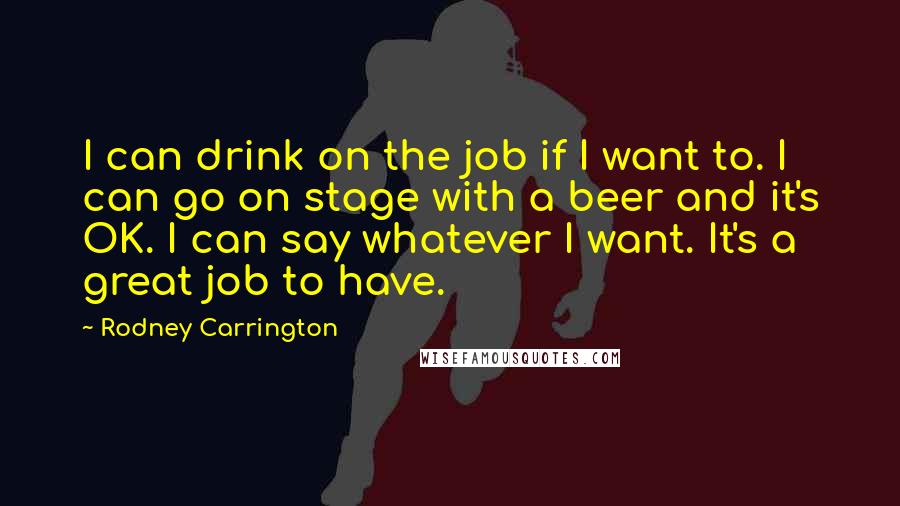 Rodney Carrington Quotes: I can drink on the job if I want to. I can go on stage with a beer and it's OK. I can say whatever I want. It's a great job to have.