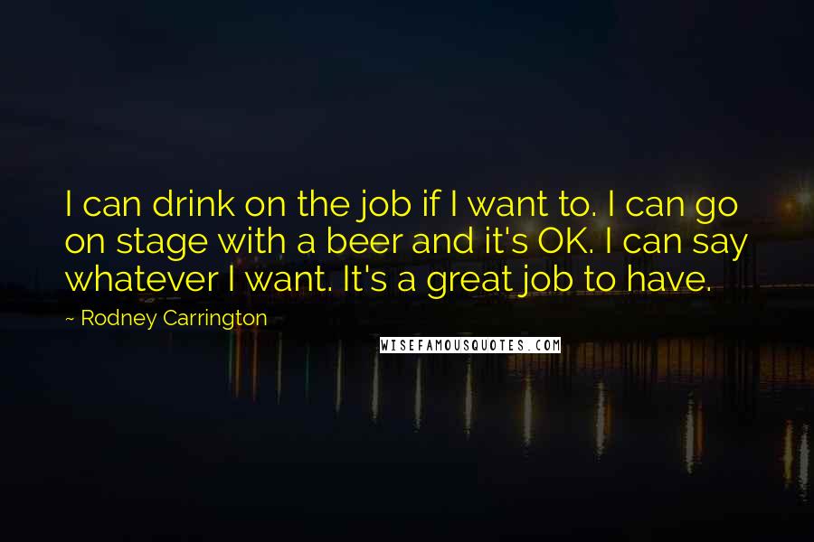 Rodney Carrington Quotes: I can drink on the job if I want to. I can go on stage with a beer and it's OK. I can say whatever I want. It's a great job to have.