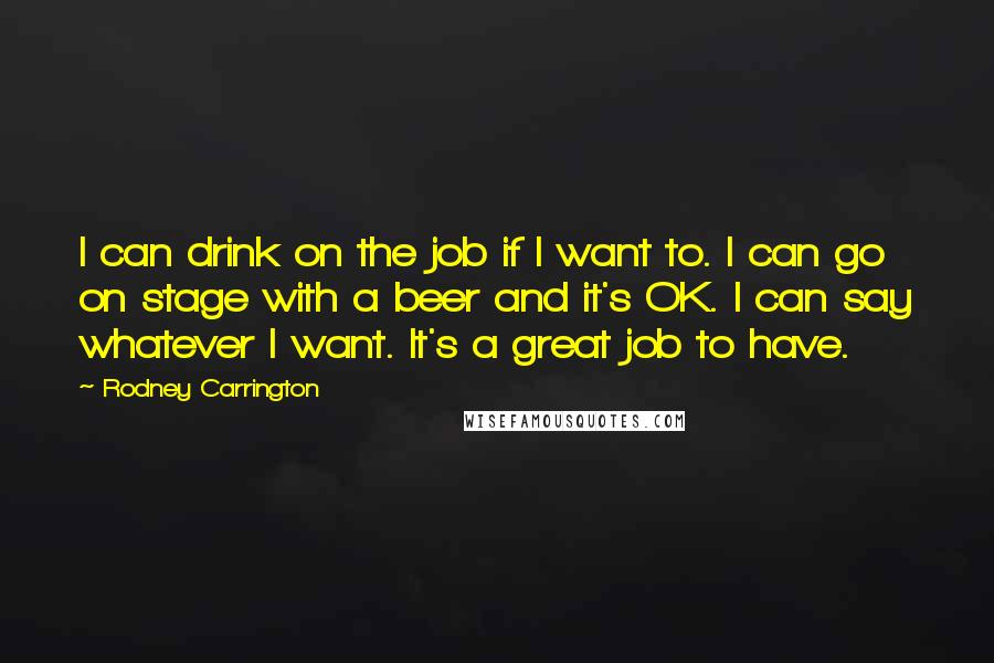 Rodney Carrington Quotes: I can drink on the job if I want to. I can go on stage with a beer and it's OK. I can say whatever I want. It's a great job to have.