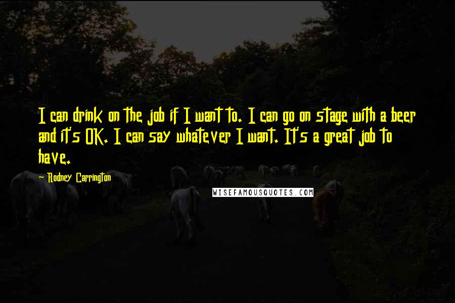 Rodney Carrington Quotes: I can drink on the job if I want to. I can go on stage with a beer and it's OK. I can say whatever I want. It's a great job to have.
